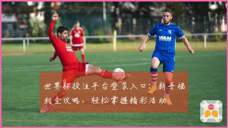 世界杯投注平台登录入口：新手福利全攻略，轻松掌握精彩活动