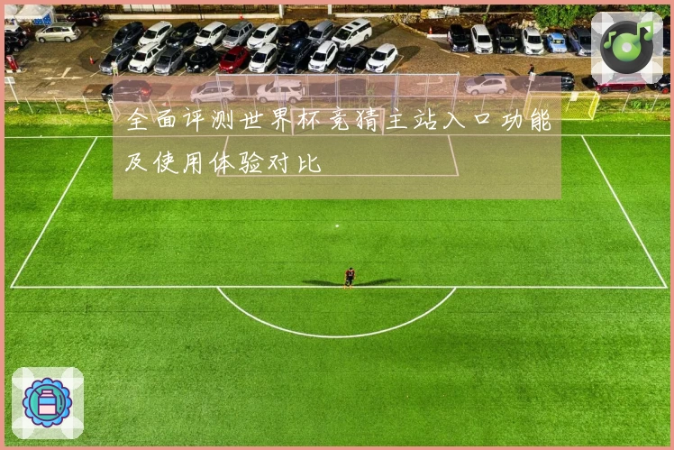 全面评测世界杯竞猜主站入口功能及使用体验对比