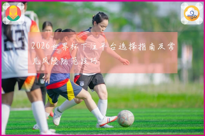 2026世界杯下注平台选择指南及常见风险防范技巧